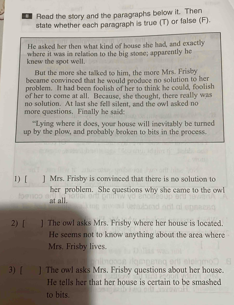 Read the story and the paragraphs below it. Then 
state whether each paragraph is true (T) or false (F). 
He asked her then what kind of house she had, and exactly 
where it was in relation to the big stone; apparently he 
knew the spot well. 
But the more she talked to him, the more Mrs. Frisby 
became convinced that he would produce no solution to her 
problem. It had been foolish of her to think he could, foolish 
of her to come at all. Because, she thought, there really was 
no solution. At last she fell silent, and the owl asked no 
more questions. Finally he said: 
“Lying where it does, your house will inevitably be turned 
up by the plow, and probably broken to bits in the process. 
1) [ ] Mrs. Frisby is convinced that there is no solution to 
her problem. She questions why she came to the owl 
at all. 
2) [ ] The owl asks Mrs. Frisby where her house is located. 
He seems not to know anything about the area where 
Mrs. Frisby lives. 
3) [ ] The owl asks Mrs. Frisby questions about her house. 
He tells her that her house is certain to be smashed 
to bits.