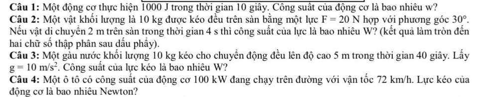 Một động cơ thực hiện 1000 J trong thời gian 10 giây. Công suất của động cơ là bao nhiêu w? 
Câu 2: Một vật khối lượng là 10 kg được kéo đều trên sản bằng một lực F=20N hợp với phương góc 30°. 
Nếu vật di chuyển 2 m trên sản trong thời gian 4 s thì công suất của lực là bao nhiêu W? (kết quả làm tròn đến 
hai chữ số thập phân sau dấu phầy). 
Câu 3: Một gàu nước khối lượng 10 kg kéo cho chuyền động đều lên độ cao 5 m trong thời gian 40 giây. Lấy
g=10m/s^2. Công suất của lực kéo là bao nhiêu W? 
Câu 4: Một ô tô có công suất của động cơ 100 kW đang chạy trên đường với vận tốc 72 km/h. Lực kéo của 
động cơ là bao nhiêu Newton?