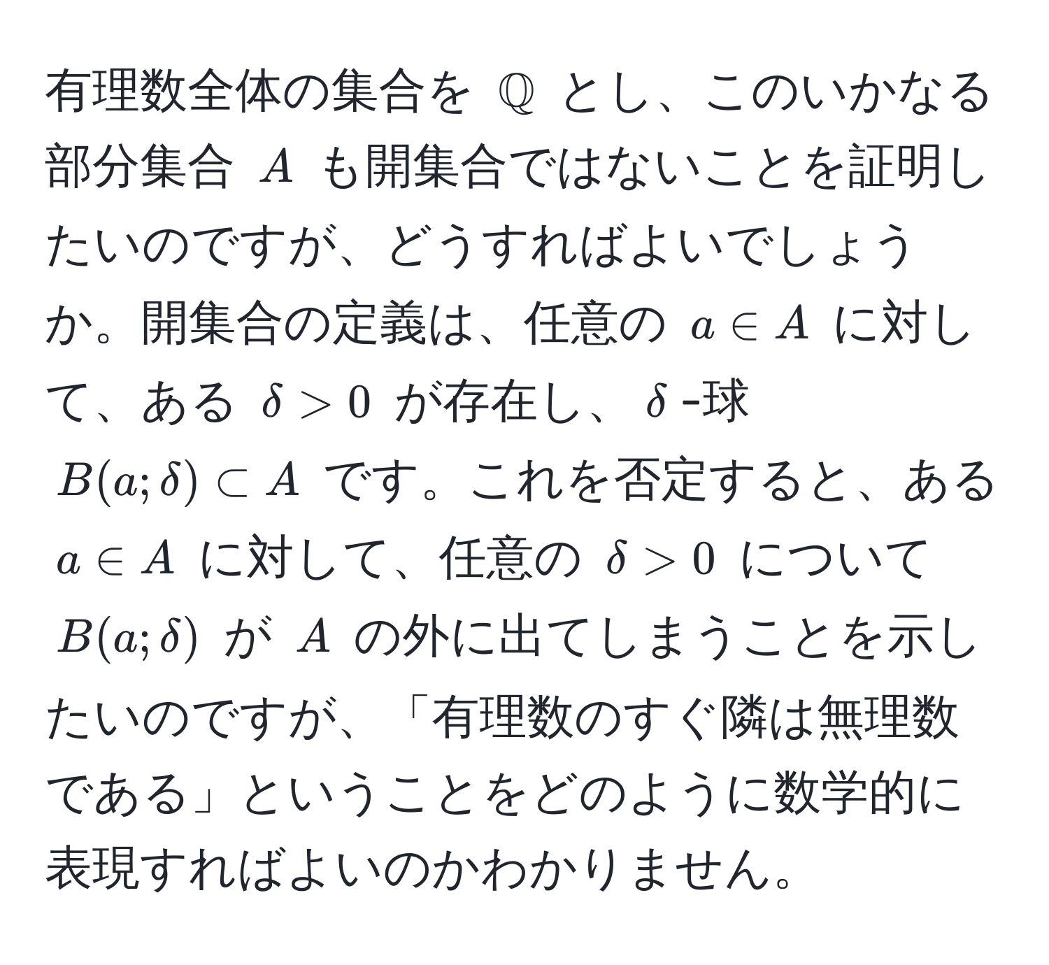 有理数全体の集合を ( mathbbQ ) とし、このいかなる部分集合 ( A ) も開集合ではないことを証明したいのですが、どうすればよいでしょうか。開集合の定義は、任意の ( a ∈ A ) に対して、ある ( delta > 0 ) が存在し、( delta )-球 ( B(a; delta) ⊂ A ) です。これを否定すると、ある ( a ∈ A ) に対して、任意の ( delta > 0 ) について ( B(a; delta) ) が ( A ) の外に出てしまうことを示したいのですが、「有理数のすぐ隣は無理数である」ということをどのように数学的に表現すればよいのかわかりません。