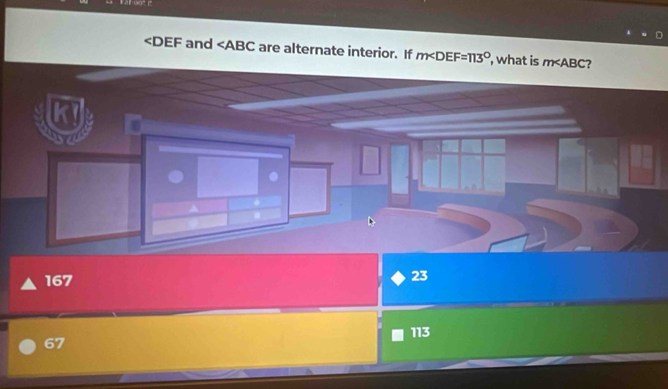 and ∠ ABC are alternate interior. If m∠ DEF=113° , what is m∠ ABC ?
K
167
23
113
67