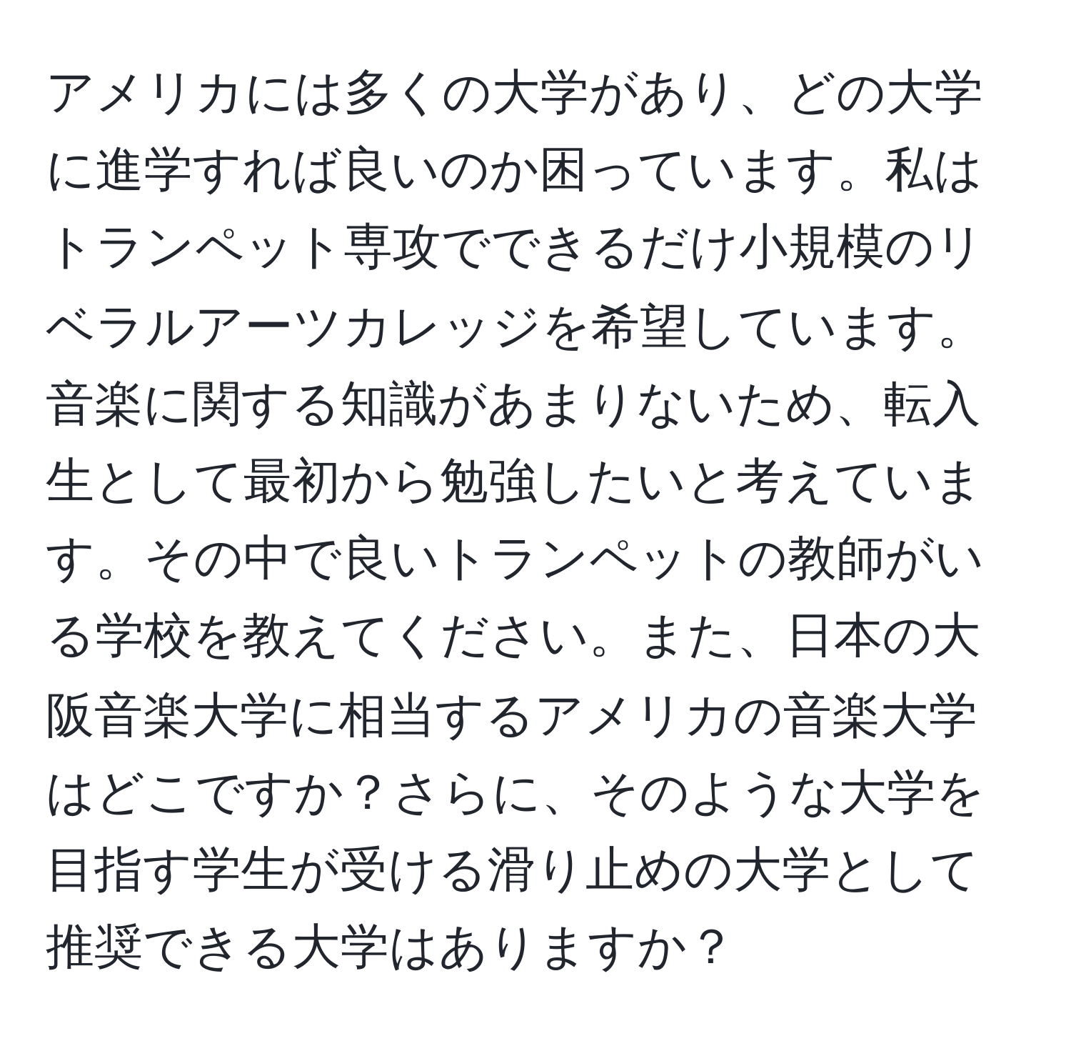 アメリカには多くの大学があり、どの大学に進学すれば良いのか困っています。私はトランペット専攻でできるだけ小規模のリベラルアーツカレッジを希望しています。音楽に関する知識があまりないため、転入生として最初から勉強したいと考えています。その中で良いトランペットの教師がいる学校を教えてください。また、日本の大阪音楽大学に相当するアメリカの音楽大学はどこですか？さらに、そのような大学を目指す学生が受ける滑り止めの大学として推奨できる大学はありますか？