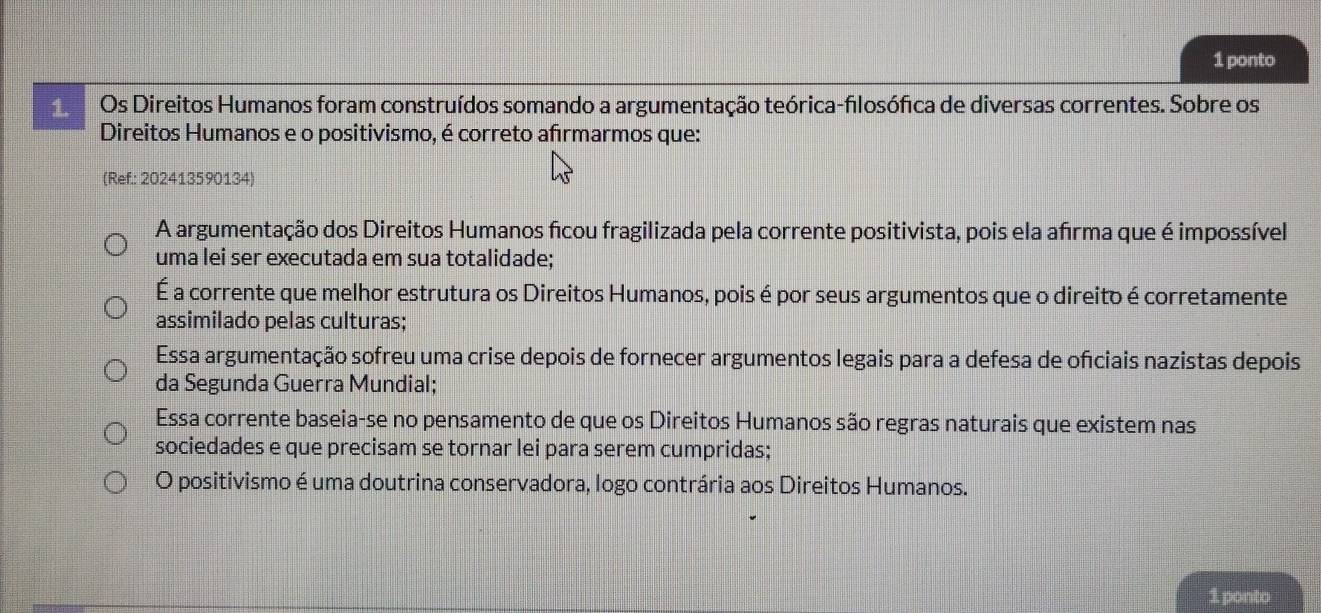 ponto
1. Os Direitos Humanos foram construídos somando a argumentação teórica-filosófica de diversas correntes. Sobre os
Direitos Humanos e o positivismo, é correto afırmarmos que:
(Ref.: 202413590134)
A argumentação dos Direitos Humanos ficou fragilizada pela corrente positivista, pois ela afīrma que é impossível
uma lei ser executada em sua totalidade;
É a corrente que melhor estrutura os Direitos Humanos, pois é por seus argumentos que o direito é corretamente
assimilado pelas culturas;
Essa argumentação sofreu uma crise depois de fornecer argumentos legais para a defesa de ofíciais nazistas depois
da Segunda Guerra Mundial;
Essa corrente baseia-se no pensamento de que os Direitos Humanos são regras naturais que existem nas
sociedades e que precisam se tornar lei para serem cumpridas;
O positivismo é uma doutrina conservadora, logo contrária aos Direitos Humanos.
1 ponto