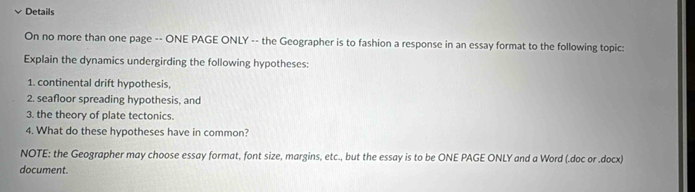 Details 
On no more than one page -- ONE PAGE ONLY -- the Geographer is to fashion a response in an essay format to the following topic: 
Explain the dynamics undergirding the following hypotheses: 
1. continental drift hypothesis, 
2. seafloor spreading hypothesis, and 
3. the theory of plate tectonics. 
4. What do these hypotheses have in common? 
NOTE: the Geographer may choose essay format, font size, margins, etc., but the essay is to be ONE PAGE ONLY and a Word (.doc or .docx) 
document.