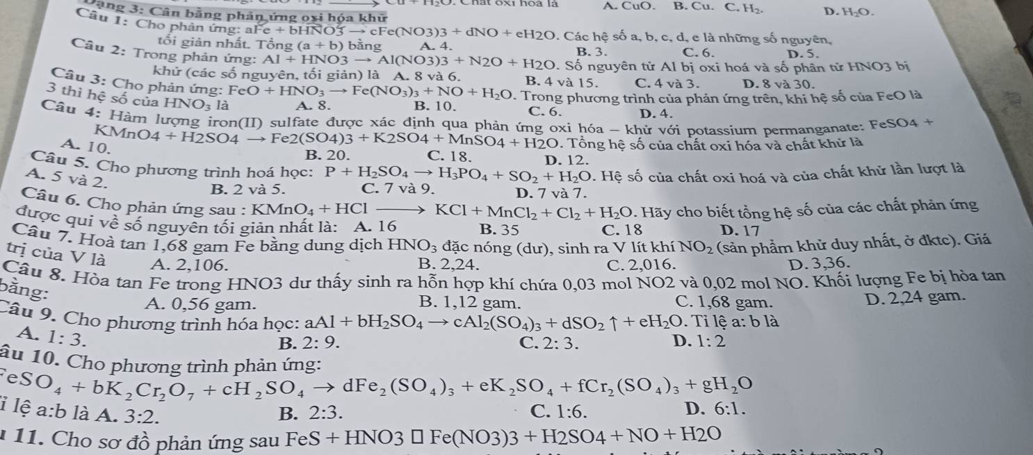 A. CuO. B. Cu. C. H₂. D. H_2O.
Căng 3: Cân bằng phản ứng oxi hóa khữ
Câu 1: Cho phản ứng: a Fe+bHNO3to cFe(NO3)3+dNO+eH2O. Các hệ số a, b, c, d, e là những số nguyên,
tối giản nhất. Tổng (a+b)l bằng A. 4.
B. 3. C. 6. D. 5.
Câu 2: Trong phản ứng: Al+HNO3to Al(NO3)3+N2O+H2O. Số nguyên tử Al bị oxi hoá và số phân tửI HNO3 bi
khử (các số nguyên, tối giản) là A. 8 và 6. B. 4 và 15. C. 4 và 3. D. 8 và 30.
Câu 3: Cho phản ứng: FeO+HNO_3to Fe(NO_3)_3+NO+H_2O. Trong phương trình của phản ứng trên, khi hệ số của FeO là
3 thì hệ số của HNO₃ là A. 8. C. 6.
B. 10. D. 4.
Câu 4: Hàm lượng iron(II) sulfate được xác định qua phản ứng oxi hóa - khử với potassium permanganate: FeS O4+
KM nO4+H2SO4 → Fe2(SO4)3+K2SO4+MnSO4+H2O. Tổng hệ số của chất oxi hóa và chất khử là
A. 10.
B. 20. C. 18.
D. 12.
Câu 5. Cho phương trình hoá học: P+H_2SO_4to H_3PO_4+SO_2+H_2O 9. Hệ số của chất oxi hoá và của chất khử lần lượt là
A. 5 và 2.
B. 2 và 5. C. 7 và 9. D. 7 va7.
Câu 6. Cho phản ứng sau : KMnO_4+HC KCl+MnCl_2+Cl_2+H_2O
được quí về số nguyên tối giản nhất là: A. 16 B. 35 C. 18 . Hãy cho biết tổng hệ số của các chất phản ứng
D. 17
Câu 7. Hoà tan 1,68 gam Fe bằng dung dịch HNO_3 đặc nóng (dư), sinh ra V lít khí NO_2 (sản phẩm khử duy nhất, ở đktc). Giá
trị của V là A. 2.106.
B. 2.24. C. 2,016. D. 3,36.
Câu 8. Hòa tan Fe trong HNO3 dư thấy sinh ra hỗn hợp khí chứa 0,03 mol NO2 và 0,02 mol NO. Khối lượng Fe bị hòa tan
bằng:
A. 0,56 gam. B. 1,12 gam. C. 1,68 gam.
D. 2,24 gam.
Câu 9. Cho phương trình hóa học: aAl+bH_2SO_4to cAl_2(SO_4)_3+dSO_2uparrow +eH_2O. D. . Tỉ lệ a: b là
A. 1:3.
B. 2:9. C. 2:3. 1:2
âu 10. Cho phương trình phản ứng:
fel X
O_4+bK_2Cr_2O_7+cH_2SO_4to dFe_2(SO_4)_3+eK_2SO_4+fCr_2(SO_4)_3+gH_2O
1lệ a:b là A. 3:2. B. 2:3. 1:6. 6:1.
C.
D.
1 11. Cho sơ đồ phản ứng sau FeS +HNO3□ Fe(NO3)3+H2SO4+NO+H2O