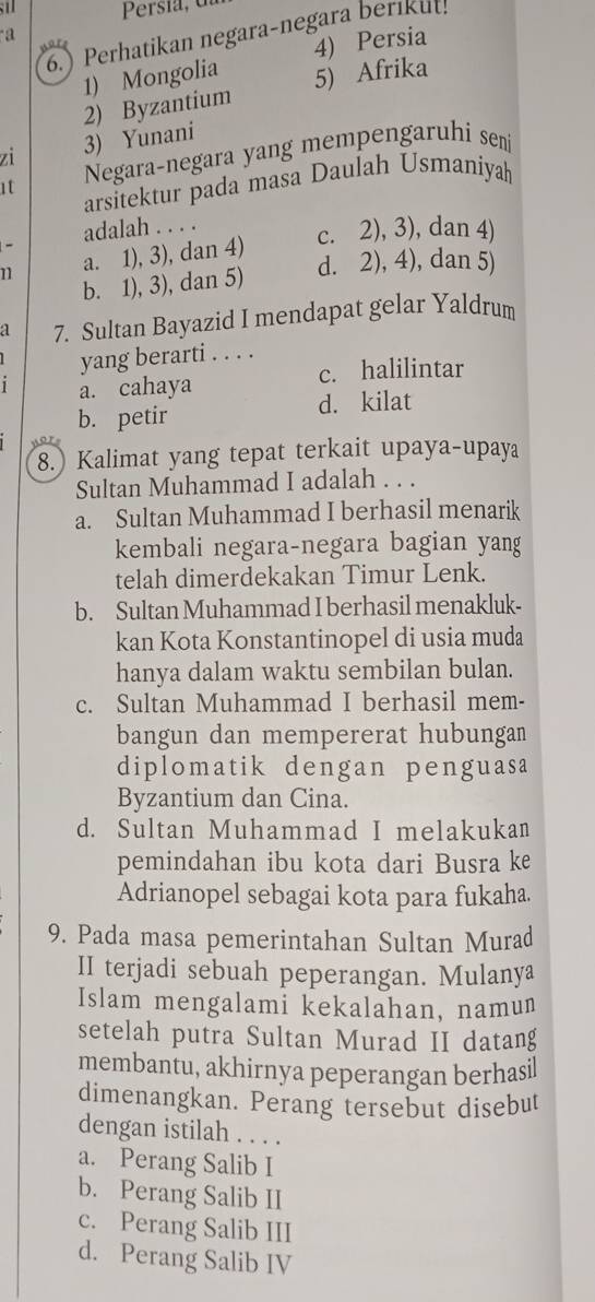 6.) Perhatikan negara-negara berikut!
a
1) Mongolia 4) Persia
2) Byzantium 5) Afrika
zi 3) Yunani
1t Negara-negara yang mempengaruhi sen
arsitektur pada masa Daulah Usmaniyah
adalah . . . . c. 2), 3), dan 4)
-
n a. 1), 3), dan 4)
d. 2), 4), dan 5)
b. 1), 3), dan 5)
a 7. Sultan Bayazid I mendapat gelar Yaldrum
yang berarti . . . .
a. cahaya c. halilintar
b. petir d. kilat
8. Kalimat yang tepat terkait upaya-upaya
Sultan Muhammad I adalah . . .
a. Sultan Muhammad I berhasil menarik
kembali negara-negara bagian yang
telah dimerdekakan Timur Lenk.
b. Sultan Muhammad I berhasil menakluk-
kan Kota Konstantinopel di usia muda
hanya dalam waktu sembilan bulan.
c. Sultan Muhammad I berhasil mem-
bangun dan mempererat hubungan
diplomatik dengan penguasa
Byzantium dan Cina.
d. Sultan Muhammad I melakukan
pemindahan ibu kota dari Busra ke
Adrianopel sebagai kota para fukaha.
9. Pada masa pemerintahan Sultan Murad
II terjadi sebuah peperangan. Mulanya
Islam mengalami kekalahan, namun
setelah putra Sultan Murad II datang
membantu, akhirnya peperangan berhasil
dimenangkan. Perang tersebut disebut
dengan istilah . . . .
a. Perang Salib I
b. Perang Salib II
c. Perang Salib III
d. Perang Salib IV