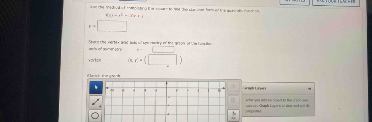 Use the method of completing the square to find the standard form of the quadratic function.
f(x)=x^2-10x+2
y=□
State the vertex and axis of symmetry of the graph of the function. 
axis of symmetry x=□
vertex (x,y)=(□ )
Sketch the graph. 
Graph Layers 
After you add an object to the graph you 
can use Graph Layers to view and edit its 
properties
F