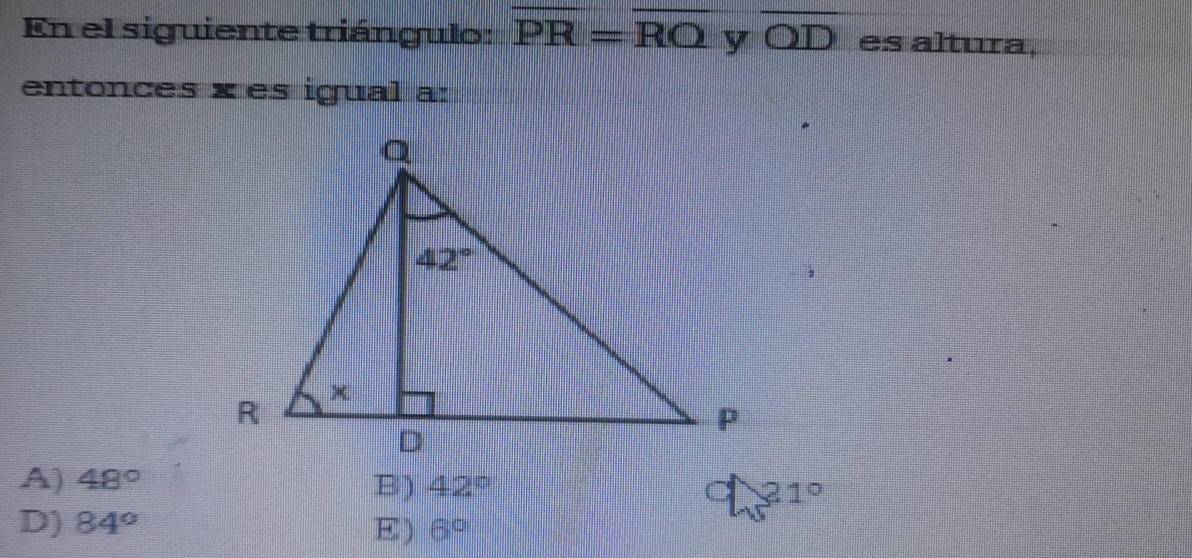 En el siguiente triángulo: overline PR=overline RO y overline OD es altura,
entonces x es igual a:
A) 48° B) 42° 21°
D) 84° 6°
E)