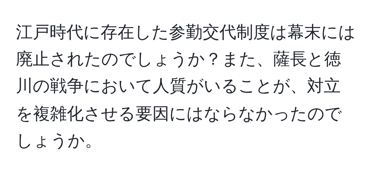 江戸時代に存在した参勤交代制度は幕末には廃止されたのでしょうか？また、薩長と徳川の戦争において人質がいることが、対立を複雑化させる要因にはならなかったのでしょうか。