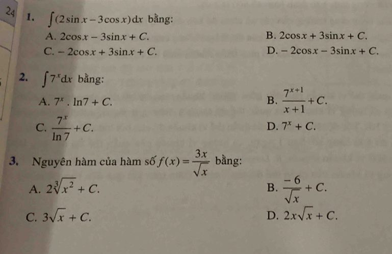 24 1. ∈t (2sin x-3cos x)dx bằng:
A. 2cos x-3sin x+C. B. 2cos x+3sin x+C.
C. -2cos x+3sin x+C. D. -2cos x-3sin x+C. 
2. ∈t 7^xdx bằng:
A. 7^x.ln 7+C. B.  (7^(x+1))/x+1 +C.
C.  7^x/ln 7 +C.
D. 7^x+C. 
3. Nguyên hàm của hàm số, f(x)= 3x/sqrt(x)  bằng:
A. 2sqrt[3](x^2)+C. B.  (-6)/sqrt(x) +C.
C. 3sqrt(x)+C. D. 2xsqrt(x)+C.