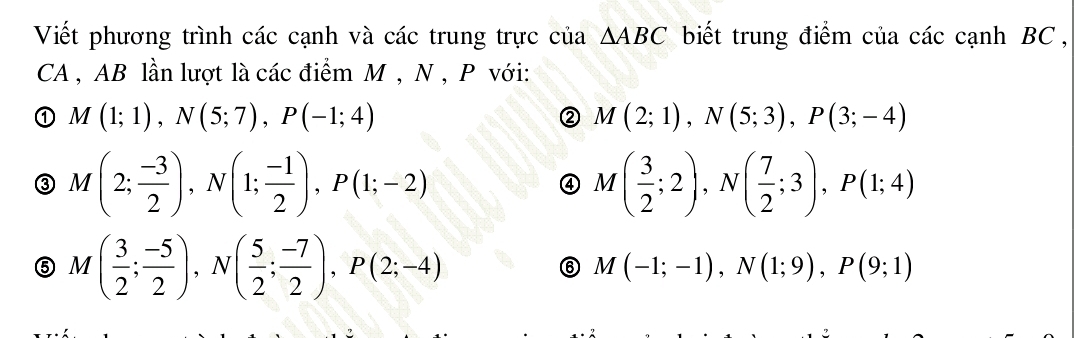 Viết phương trình các cạnh và các trung trực của △ ABC biết trung điểm của các cạnh BC , 
CA , AB lần lượt là các điểm M , N , P với: 
① M(1;1), N(5;7), P(-1;4)
② M(2;1), N(5;3), P(3;-4)
③ M(2; (-3)/2 ), N(1; (-1)/2 ), P(1;-2)
a M( 3/2 ;2), N( 7/2 ;3), P(1;4)
⑤ M( 3/2 ; (-5)/2 ), N( 5/2 ; (-7)/2 ), P(2;-4)
⑥ M(-1;-1), N(1;9), P(9;1)