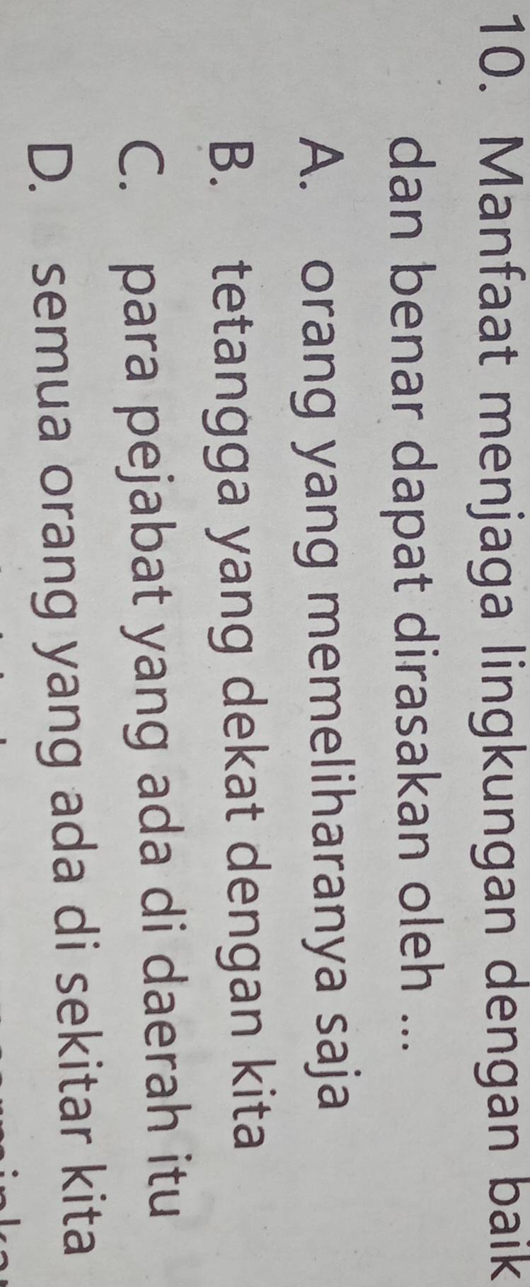 Manfaat menjaga lingkungan dengan baik
dan benar dapat dirasakan oleh ...
A. orang yang memeliharanya saja
B. tetangga yang dekat dengan kita
C. para pejabat yang ada di daerah itu
D. semua orang yang ada di sekitar kita