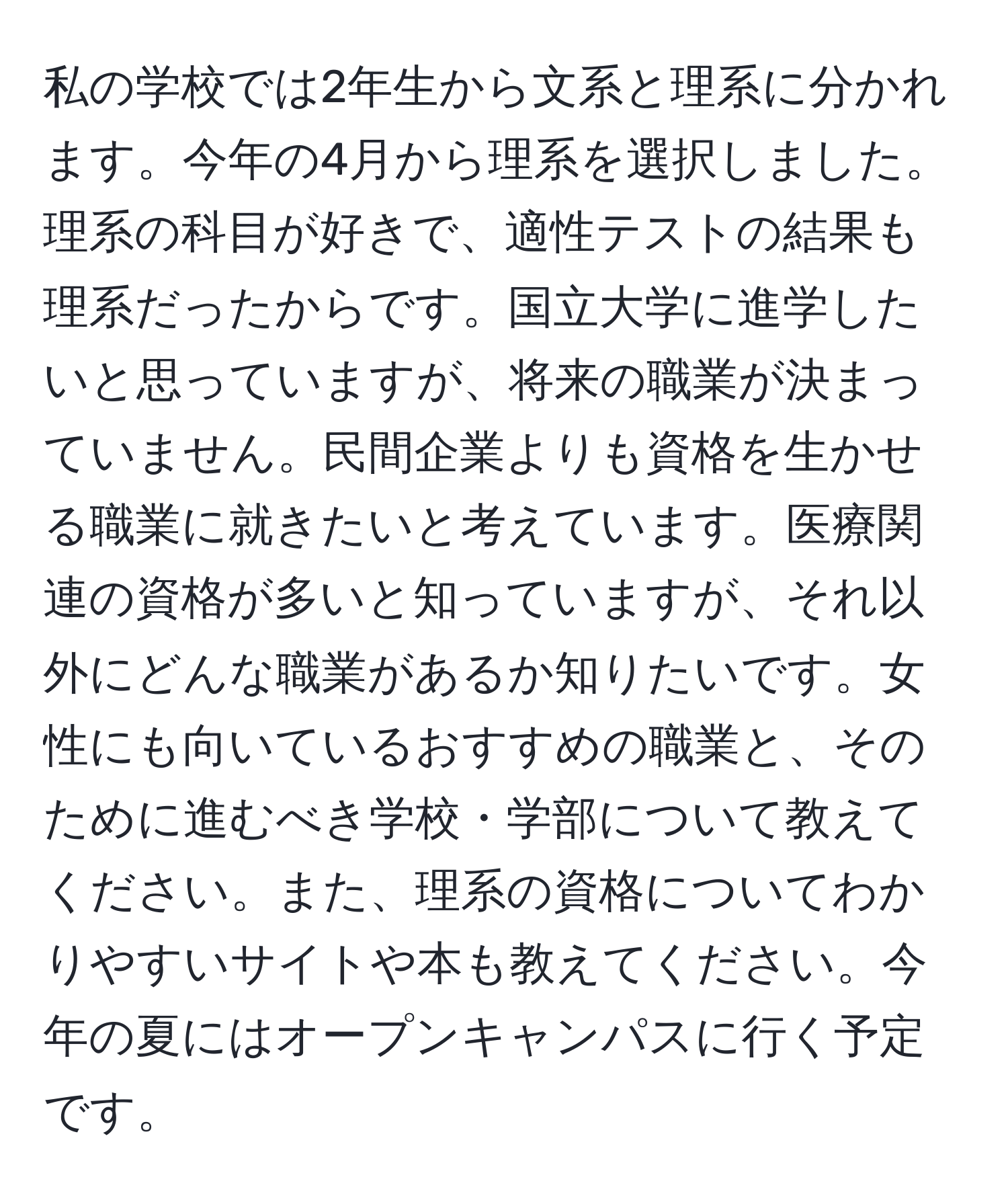 私の学校では2年生から文系と理系に分かれます。今年の4月から理系を選択しました。理系の科目が好きで、適性テストの結果も理系だったからです。国立大学に進学したいと思っていますが、将来の職業が決まっていません。民間企業よりも資格を生かせる職業に就きたいと考えています。医療関連の資格が多いと知っていますが、それ以外にどんな職業があるか知りたいです。女性にも向いているおすすめの職業と、そのために進むべき学校・学部について教えてください。また、理系の資格についてわかりやすいサイトや本も教えてください。今年の夏にはオープンキャンパスに行く予定です。