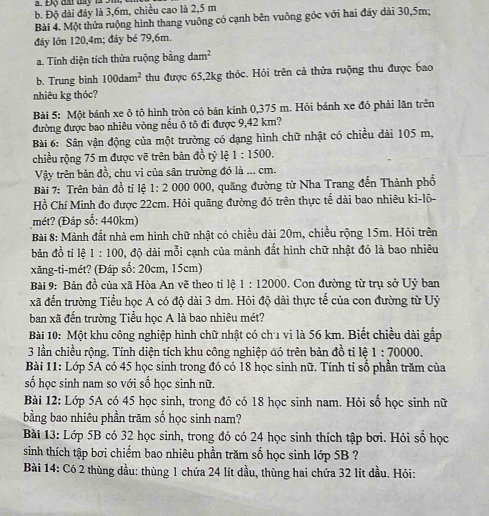 Độ đài đay là 9m,
b. Độ dài đáy là 3,6m, chiều cao là 2,5 m
Bài 4. Một thửa ruộng hình thang vuông có cạnh bên vuông góc với hai đảy dài 30,5m;
đáy lớn 120,4m; đây bé 79,6m.
a. Tính diện tích thửa ruộng bằng dam^2
b. Trung bình 100dam^2 thu được 65,2kg thóc. Hỏi trên cả thửa ruộng thu được bao
nhiêu kg thóc?
Bài 5: Một bánh xe ô tô hình tròn có bán kính 0,375 m. Hỏi bánh xe đó phải lăn trên
đường được bao nhiêu vòng nếu ô tô đi được 9,42 km?
Bài 6: Sân vận động của một trường có dạng hình chữ nhật có chiều dài 105 m,
chiều rộng 75 m được vẽ trên bản đồ tỷ lệ 1:1500.
Vậy trên bản đồ, chu vi của sân trường đó là ... cm.
Bài 7: Trên bản đồ tỉ lệ 1:2 000 0 000, quãng đường từ Nha Trang đến Thành phố
Hồ Chí Minh đo được 22cm. Hỏi quãng đường đó trên thực tế dài bao nhiêu ki-lô-
mét? (Đáp số: 440km)
Bài 8: Mảnh đất nhà em hình chữ nhật có chiều dài 20m, chiều rộng 15m. Hỏi trên
bản đồ tỉ lệ 1:100 0, độ dài mỗi cạnh của mảnh đất hình chữ nhật đó là bao nhiêu
xăng-ti-mét? (Đáp số: 20cm, 15cm)
Bài 9: Bản đồ của xã Hòa An vẽ theo tỉ lệ 1:12000. Con đường từ trụ sở Uỷ ban
xã đến trường Tiểu học A có độ dài 3 dm. Hỏi độ dài thực tế của con đường từ Uỷ
ban xã đến trường Tiểu học A là bao nhiêu mét?
Bài 10: Một khu công nghiệp hình chữ nhật có chu vi là 56 km. Biết chiều dài gấp
3 lần chiều rộng. Tính diện tích khu công nghiệp đó trên bản đồ tỉ lệ 1:70000.
Bài 11: Lớp 5A có 45 học sinh trong đó có 18 học sinh nữ. Tính tỉ số phần trăm của
ố học sinh nam so với số học sinh nữ.
Bài 12: Lớp 5A có 45 học sinh, trong đó có 18 học sinh nam. Hỏi số học sinh nữ
bằng bao nhiêu phần trăm số học sinh nam?
Bài 13: Lớp 5B có 32 học sinh, trong đó có 24 học sinh thích tập bơi. Hỏi số học
sinh thích tập bơi chiếm bao nhiêu phần trăm số học sinh lớp 5B ?
Bài 14: Có 2 thùng dầu: thùng 1 chứa 24 lít dầu, thùng hai chứa 32 lít dầu. Hỏi: