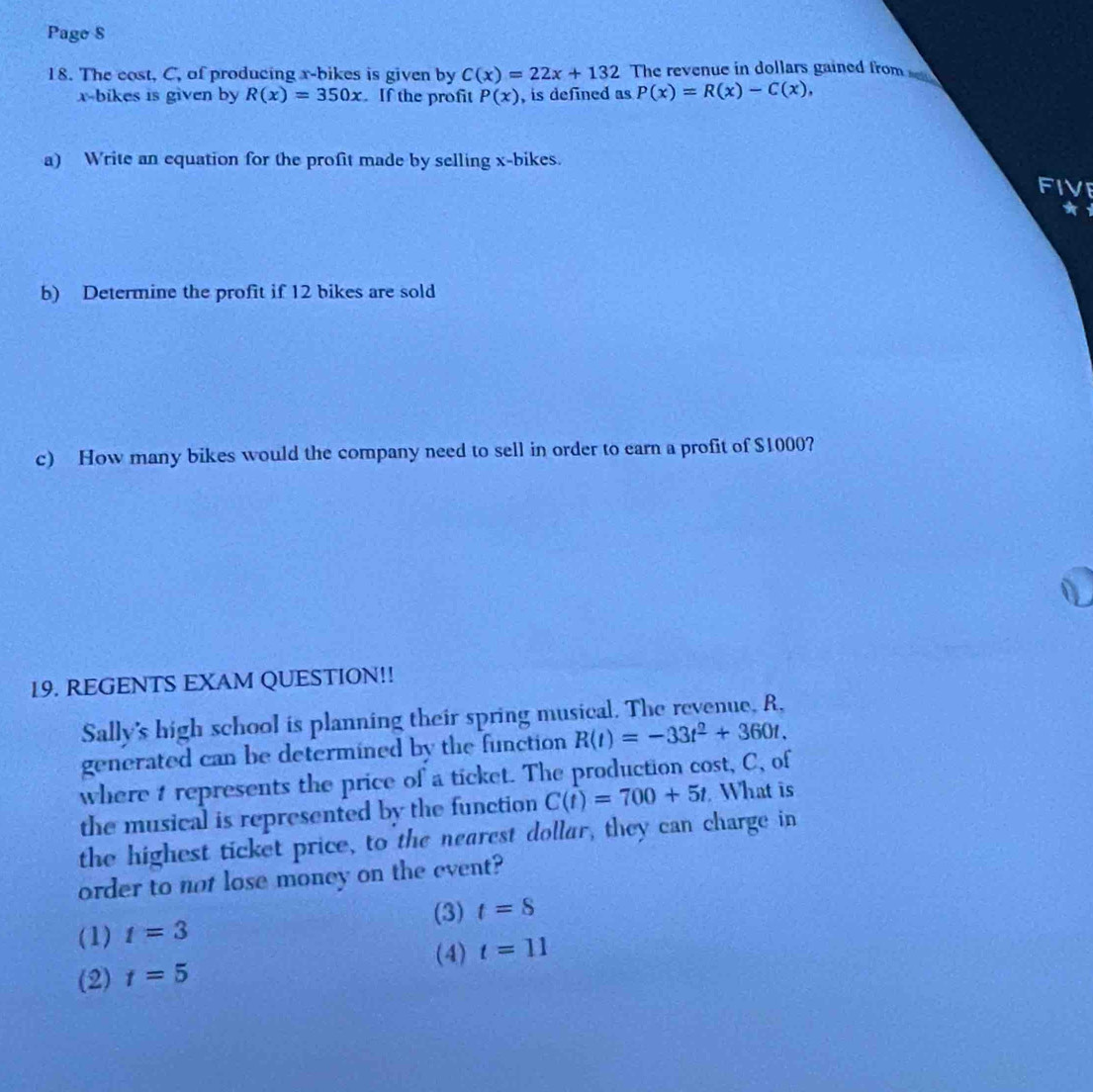 Page S
18. The cost, C, of producing x -bikes is given by C(x)=22x+132 The revenue in dollars gained from
x -bikes is given by R(x)=350x. If the profit P(x) , is defined as P(x)=R(x)-C(x), 
a) Write an equation for the profit made by selling x -bikes.
FI
b) Determine the profit if 12 bikes are sold
c) How many bikes would the company need to sell in order to earn a profit of $1000?
19. REGENTS EXAM QUESTION!!
Sally's high school is planning their spring musical. The revenue, R,
generated can be determined by the function R(t)=-33t^2+360t. 
where t represents the price of a ticket. The production cost, C, of
the musical is represented by the function C(t)=700+5t What is
the highest ticket price, to the nearest dollar, they can charge in
order to not lose money on the event?
(3)
(1) t=3 t=8
(4) t=11
(2) t=5