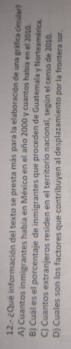 12.- ¿Qué información del texto se presta más para la elaboración de una gráfica círcular?
A) Cuantos inmigrantes había en México en el año 2000 y cuantos había en el 2010.
B) Cuál es el porcentaje de inmigrantes que proceden de Guatemala y Norteamérica.
C) Cuantos extranjeros residen en el territorio nacional, según el censo de 2010.
D) Cuales son los factores que contribuyen al desplazamiento por la frontera sur.