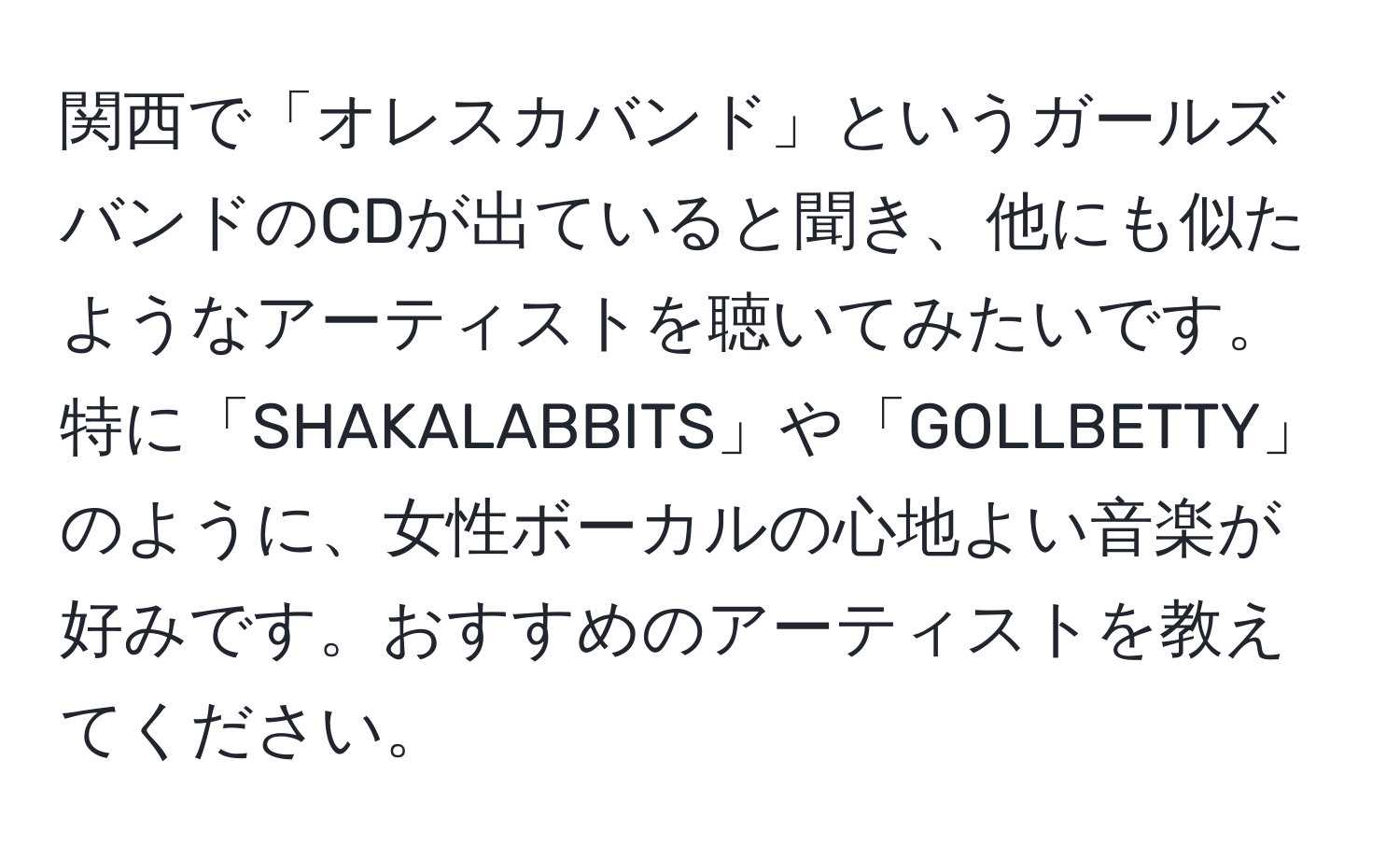 関西で「オレスカバンド」というガールズバンドのCDが出ていると聞き、他にも似たようなアーティストを聴いてみたいです。特に「SHAKALABBITS」や「GOLLBETTY」のように、女性ボーカルの心地よい音楽が好みです。おすすめのアーティストを教えてください。