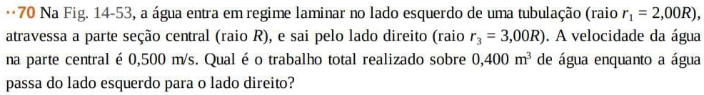 Na Fig. 14-53, a água entra em regime laminar no lado esquerdo de uma tubulação (raio r_1=2,00R), 
atravessa a parte seção central (raio R), e sai pelo lado direito (raio r_3=3,00R). A velocidade da água 
na parte central é 0,500 m/s. Qual é o trabalho total realizado sobre 0,400m^3 de água enquanto a água 
passa do lado esquerdo para o lado direito?