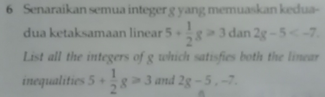 Senaraikan semua integer g yang memuaskan kedua- 
dua ketaksamaan linear 5+ 1/2 g≥slant 3dan2g-5 . 
List all the integers of g which satisfies both the linear 
inequalities 5+ 1/2 g≥slant 3 and 2g-5, -7.