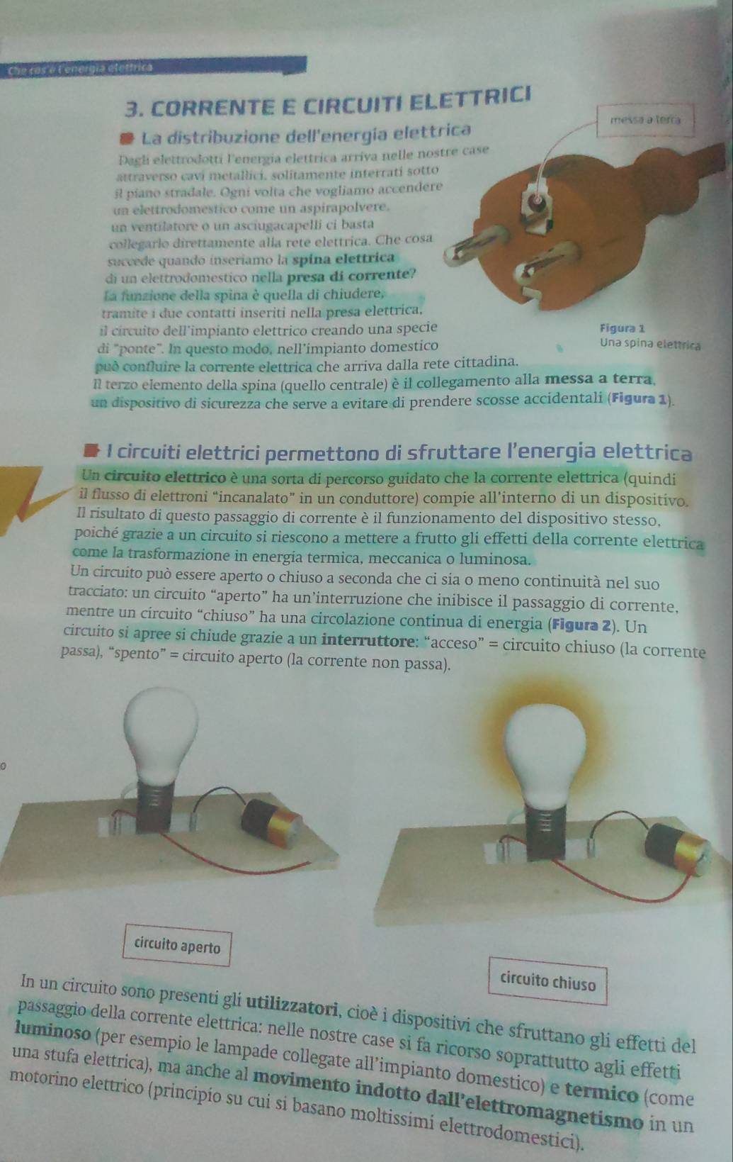 Che cos é Lenergia eletfrica
3. CORRENTE E CIRCUITI ELETTRICI
messa a terra
La distribuzione dell'energía elettrica
Dagli elettrodotti lenergia elettrica arriva nelle nostre case
attraverso cavi metallici. solitamente interrati sotto
R piano stradale. Ogni volta che vogliamo accendere
un elettrodomestico come un aspirapolvere.
un ventilatore o un asciugacapelli ci basta
collegarlo direttamente alia rete elettrica. Che cosa
succede quando inseriamo la spina elettrica
di un elettrodomestico nella presa di corrente?
La funzione della spina è quella di chiudere,
tramite i due contatti inseriti nella presa elettrica.
il circuito dell’impianto elettrico creando una specie Figura 1 Una spina elettrica
di "ponte". In questo modo, nell’ímpianto domestico
può confluire la corrente elettrica che arriva dalla rete cittadina.
Il terzo elemento della spina (quello centrale) è il collegamento alla messa a terra.
un dispositivo di sicurezza che serve a evitare di prendere scosse accidentali (Figura 1).
I circuiti elettrici permettono di sfruttare l’energia elettrica
Un circuito elettrico è una sorta di percorso guidato che la corrente elettrica (quindi
il flusso di elettroni “incanalato” in un conduttore) compie all’interno di un dispositivo.
Il risultato di questo passaggio di corrente è il funzionamento del dispositivo stesso,
poiché grazie a un circuito si riescono a mettere a frutto gli effetti della corrente elettrica
come la trasformazione in energia termica, meccanica o luminosa.
Un circuito può essere aperto o chiuso a seconda che ci sia o meno continuità nel suo
tracciato: un circuito “aperto” ha un’interruzione che inibisce il passaggio di corrente,
mentre un circuito “chiuso” ha una circolazione continua di energia (Figura 2). Un
circuito si apree si chiude grazie a un interruttore: “acceso” = circuito chiuso (la corrente
passa), “spento” = circuito aperto (la corrente non passa).
circuito aperto circuito chiuso
In un circuito sono presenti gli utilizzatori, cioè i dispositivi che sfruttano gli effetti del
passaggio della corrente elettrica: nelle nostre case si fa ricorso soprattutto agli effetti
luminoso (per esempio le lampade collegate all’impianto domestico) e termico (come
una stufa elettrica), ma anche al movimento indotto dall’elettromagnetismo in un
motorino elettrico (principío su cui si basano moltissimi elettrodomestici).