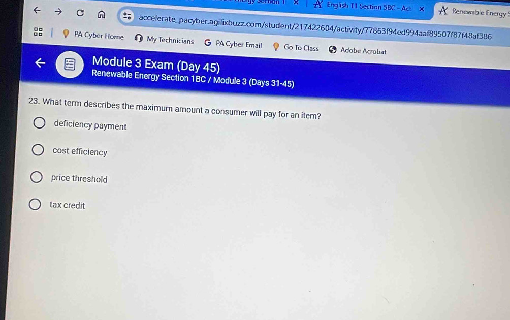 English 11 Section 5BC - Act Renewable Energy
accelerate_pacyber.agilixbuzz.com/student/217422604/activity/77863f94ed994aaf89507f87f48af386
□ □
PA Cyber Home My Technicians PA Cyber Email Go To Class Adobe Acrobat
Module 3 Exam (Day 45)
Renewable Energy Section 1BC / Module 3 (Days 31-45)
23. What term describes the maximum amount a consumer will pay for an item?
deficiency payment
cost efficiency
price threshold
tax credit