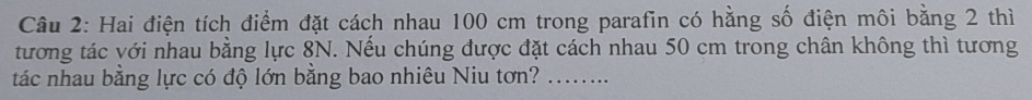 Hai điện tích điểm đặt cách nhau 100 cm trong parafin có hằng số điện môi bằng 2 thì 
tương tác với nhau bằng lực 8N. Nếu chúng được đặt cách nhau 50 cm trong chân không thì tương 
tác nhau bằng lực có độ lớn bằng bao nhiêu Niu tơn?_