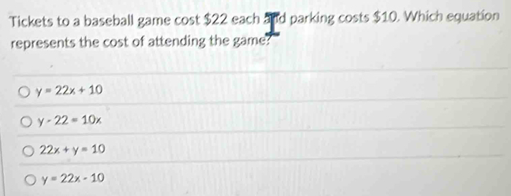 Tickets to a baseball game cost $22 each and parking costs $10. Which equation
represents the cost of attending the game?
y=22x+10
y-22=10x
22x+y=10
y=22x-10