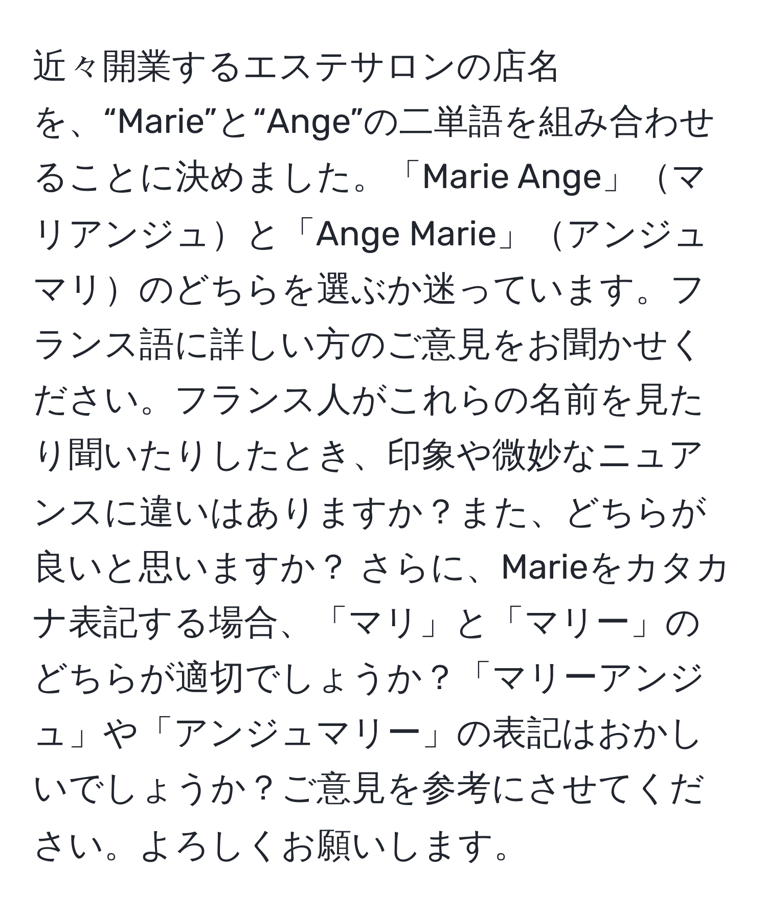 近々開業するエステサロンの店名を、“Marie”と“Ange”の二単語を組み合わせることに決めました。「Marie Ange」マリアンジュと「Ange Marie」アンジュマリのどちらを選ぶか迷っています。フランス語に詳しい方のご意見をお聞かせください。フランス人がこれらの名前を見たり聞いたりしたとき、印象や微妙なニュアンスに違いはありますか？また、どちらが良いと思いますか？ さらに、Marieをカタカナ表記する場合、「マリ」と「マリー」のどちらが適切でしょうか？「マリーアンジュ」や「アンジュマリー」の表記はおかしいでしょうか？ご意見を参考にさせてください。よろしくお願いします。