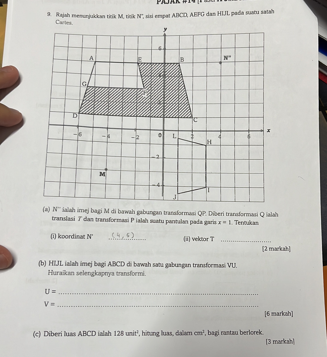 Rajah menunjukkan titik M, titik N'', sisi empat ABCD, AEFG dan HIJL pada suatu satah
translasi T dan transformasi P ialah suatu pantulan pada garis x=1. Tentukan
(i) koordinat N' _(ii) vektor T_
[2 markah]
(b) HIJL ialah imej bagi ABCD di bawah satu gabungan transformasi VU.
Huraikan selengkapnya transformi.
U= _
V= _
[6 markah]
(c) Diberi luas ABCD ialah 128 11n it², hitung luas, dalam cm^2 , bagi rantau berlorek.
[3 markah]