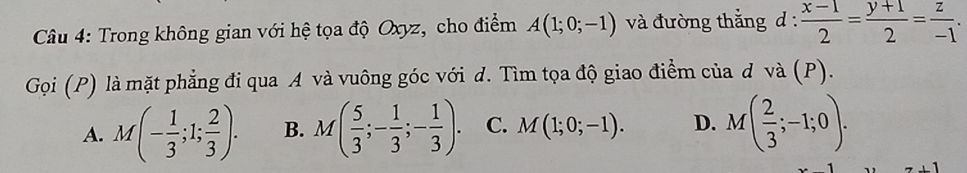 Trong không gian với hệ tọa độ Oxyz, cho điểm A(1;0;-1) và đường thắng d: (x-1)/2 = (y+1)/2 = z/-1 . 
Gọi (P) là mặt phẳng đi qua A và vuông góc với d. Tìm tọa độ giao điểm của d và (P).
A. M(- 1/3 ;1; 2/3 ). B. M( 5/3 ;- 1/3 ;- 1/3 ). C. M(1;0;-1). D. M( 2/3 ;-1;0).