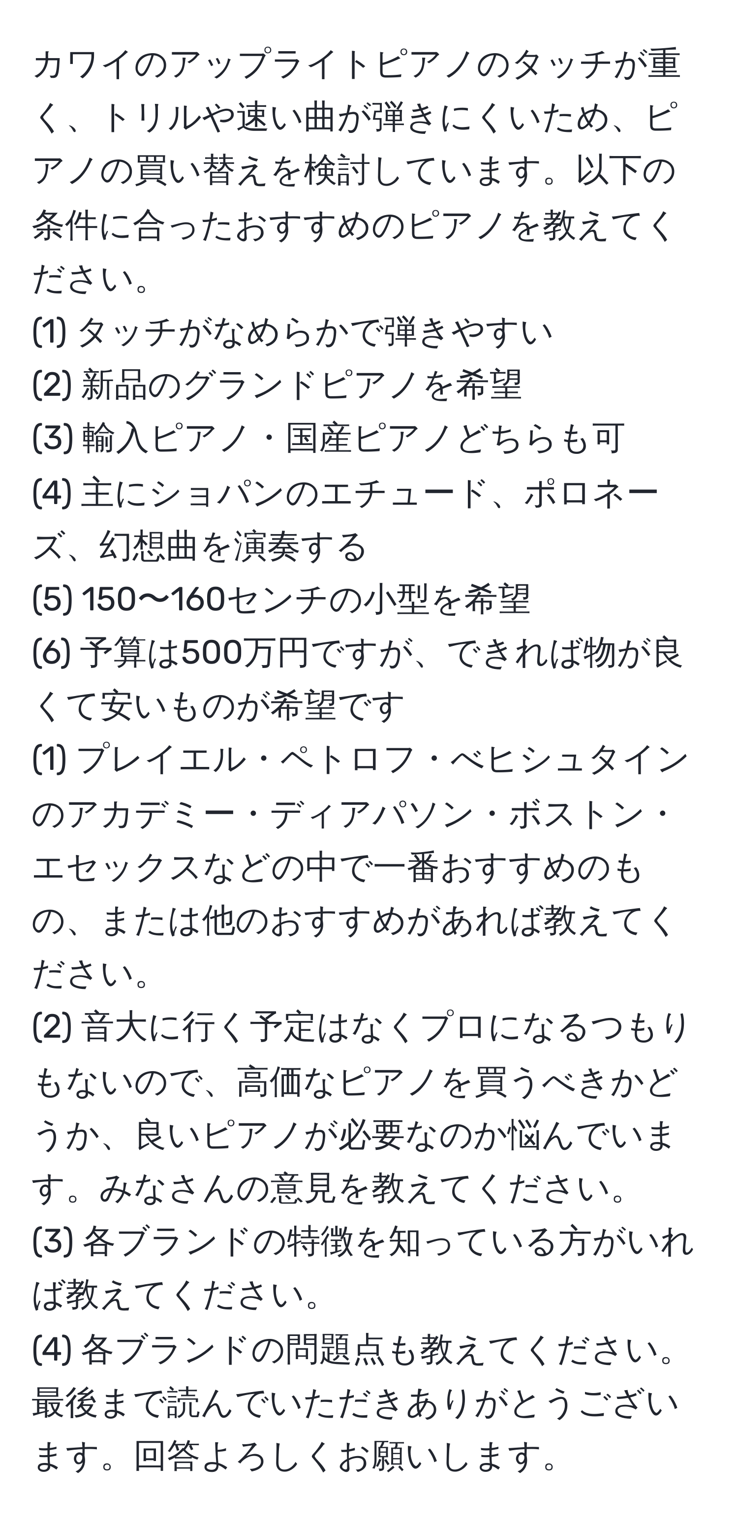 カワイのアップライトピアノのタッチが重く、トリルや速い曲が弾きにくいため、ピアノの買い替えを検討しています。以下の条件に合ったおすすめのピアノを教えてください。  
(1) タッチがなめらかで弾きやすい  
(2) 新品のグランドピアノを希望  
(3) 輸入ピアノ・国産ピアノどちらも可  
(4) 主にショパンのエチュード、ポロネーズ、幻想曲を演奏する  
(5) 150〜160センチの小型を希望  
(6) 予算は500万円ですが、できれば物が良くて安いものが希望です  
(1) プレイエル・ペトロフ・べヒシュタインのアカデミー・ディアパソン・ボストン・エセックスなどの中で一番おすすめのもの、または他のおすすめがあれば教えてください。  
(2) 音大に行く予定はなくプロになるつもりもないので、高価なピアノを買うべきかどうか、良いピアノが必要なのか悩んでいます。みなさんの意見を教えてください。  
(3) 各ブランドの特徴を知っている方がいれば教えてください。  
(4) 各ブランドの問題点も教えてください。  
最後まで読んでいただきありがとうございます。回答よろしくお願いします。