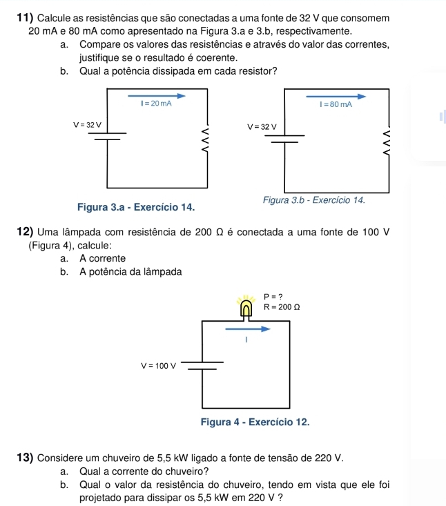 Calcule as resistências que são conectadas a uma fonte de 32 V que consomem
20 mA e 80 mA como apresentado na Figura 3.a e 3.b, respectivamente.
a. Compare os valores das resistências e através do valor das correntes,
justifique se o resultado é coerente.
b. Qual a potência dissipada em cada resistor?
Figura 3.a - Exercício 14. 
12) Uma lâmpada com resistência de 200 Ω é conectada a uma fonte de 100 V
(Figura 4), calcule:
a. A corrente
b. A potência da lâmpada
13) Considere um chuveiro de 5,5 kW ligado a fonte de tensão de 220 V.
a. Qual a corrente do chuveiro?
b. Qual o valor da resistência do chuveiro, tendo em vista que ele foi
projetado para dissipar os 5,5 kW em 220 V ?