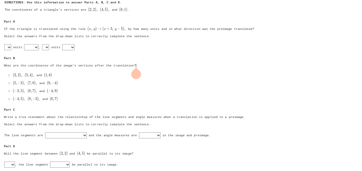 DIRECTIONS: Use this information to answer Parts A, B, C and D.
The coordinates of a triangle's vertices are (2,2), (4,5) ， and (6,1). 
If the triangle is translated using the rule (x,y)to (x+3,y-5) , by how many units and in what direction was the preimage translated?
Select the answers from the drop-down lists to correctly complete the sentence.
units units
Part B
What are the coordinates of the image's vertices after the translation?
(2,2), (5,4) ， and (1,6)
(5,-3), (7,0) ， and (9,-4)
。 (-3,5), (0,7) ， and (-4,9)
(-4,5), (9,-3) , and (0,7)
Part C
Write a true statement about the relationship of the line segments and angle measures when a translation is applied to a preimage.
Select the answers from the drop-down lists to correctly complete the sentence.
The line segments are and the angle measures are □ in the image and preimage.
Will the line segment between (2,2) and (4,5) be parallel to its image?
the line segment be parallel to its image.