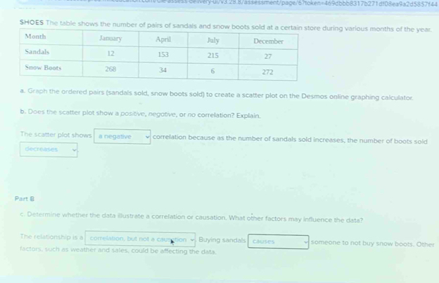 unble-assess de iery-ui/v3.28.8/assessment/page/6?token=469dbbb8317b271df08ea9a2d5857f44 
SHOES The table shows the number of pairsuring various months of the year. 
a. Graph the ordered pairs (sandals sold, snow boots sold) to create a scatter plot on the Desmos online graphing calculator. 
b. Does the scatter plot show a positive, negotive, or no correlation? Explain. 
The scatter plot shows a negative correlation because as the number of sandals sold increases, the number of boots sold 
decreases 
Part B 
c. Determine whether the data illustrate a correlation or causation. What other factors may influence the data? 
The relationship is a correlation, but not a causation Buying sandals causes someone to not buy snow boots. Other 
factors, such as weather and sales, could be affecting the data.