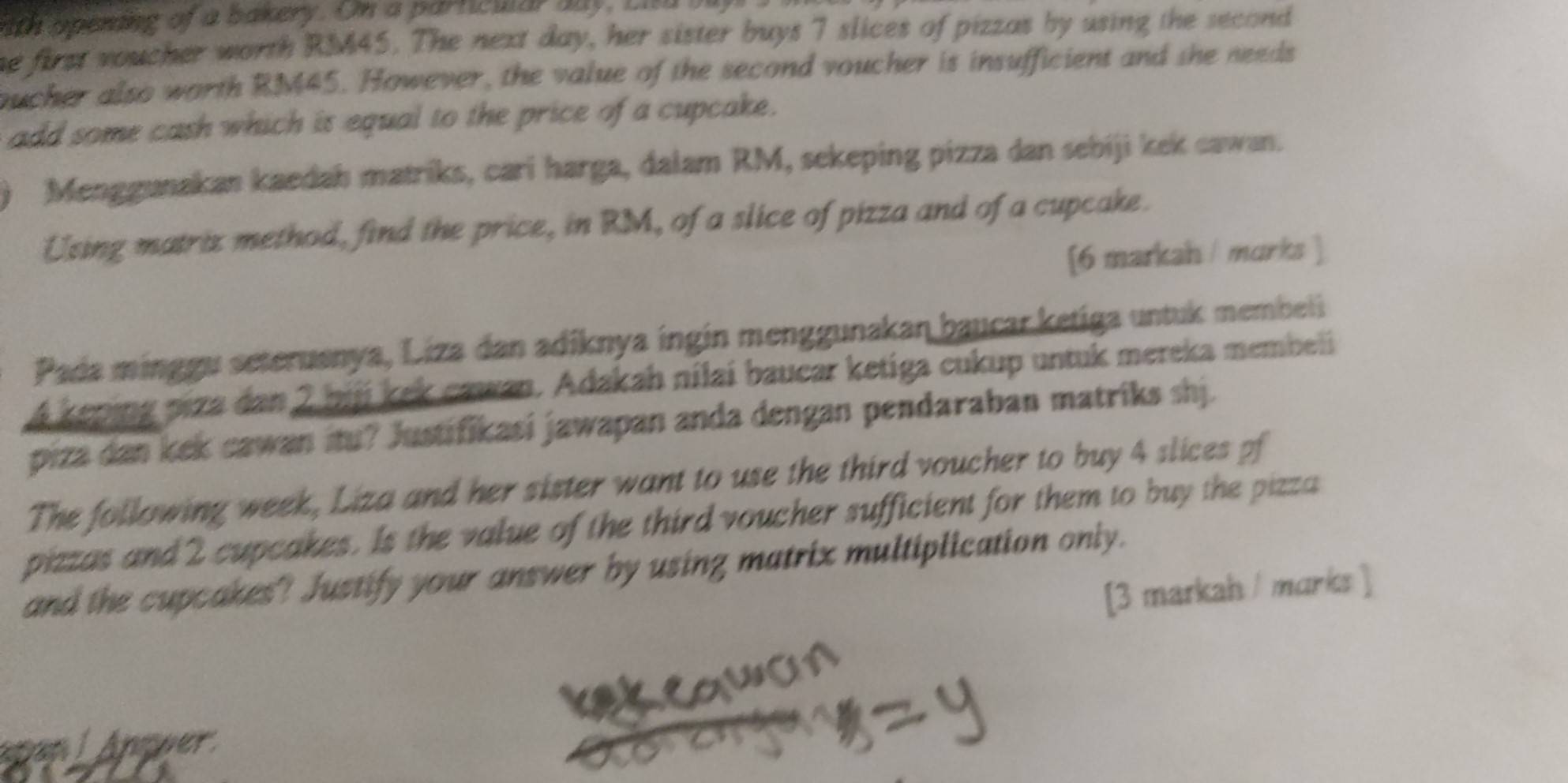 th opeming of a bakery. Om a parncular aay, Li a i 
he first voucher worth RM45. The next day, her sister buys 7 slices of pizzas by using the second 
oucher also worth RM45. However, the value of the second voucher is insufficient and she needs 
add some cash which is equal to the price of a cupcake. 
Menggunakan kaedah matriks, cari harga, dalam RM, sekeping pizza dan sebiji kek cawan. 
Using matriz method, find the price, in RM, of a slice of pizza and of a cupcake. 
[6 markah / marks ] 
Pada minggu seteruenya, Liza dan adiknya ingin menggunakan baucar ketiga untuk membeli
4 keping piza dan 2 bijj kek cawan. Adakah nilai baucar ketiga cukup untuk mereka membeli 
piza dan kek cawan itu? Justifikasi jawapan anda dengan pendaraban matriks shj. 
The following week, Liza and her sister want to use the third voucher to buy 4 slices of 
pizzas and 2 cupcakes. Is the value of the third voucher sufficient for them to buy the pizza 
and the cupcakes? Justify your answer by using matrix multiplication only. 
[3 markah / marks ] 
An