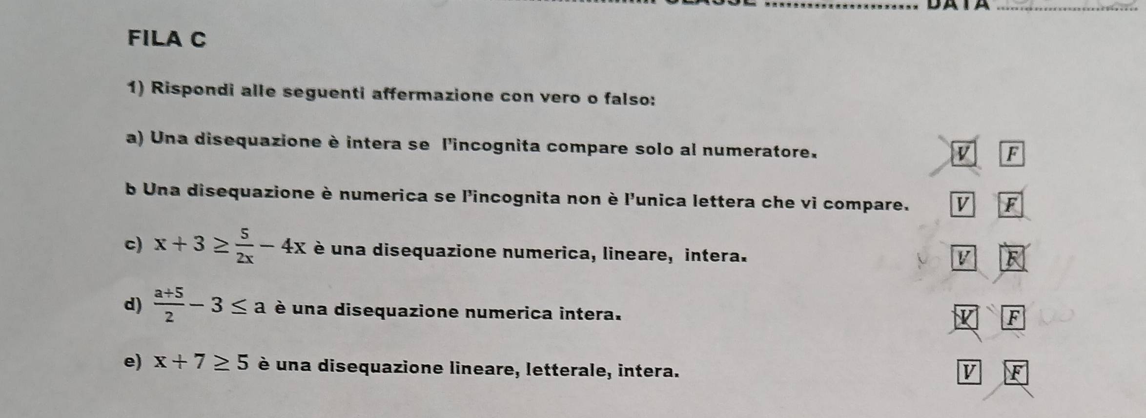 DA TA_
FILA C
1) Rispondi alle seguenti affermazione con vero o falso:
a) Una disequazione è intera se l'incognita compare solo al numeratore.
V F
b Una disequazione è numerica se l'incognita non è l'unica lettera che vi compare. V F
c) x+3≥  5/2x -4x é una disequazione numerica, lineare, intera.
V F
d)  (a+5)/2 -3≤ a é una disequazione numerica intera.
F
e) x+7≥ 5 è una disequazione lineare, letterale, intera. V F