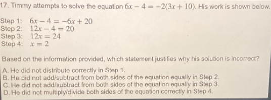 Timmy attempts to solve the equation 6x-4=-2(3x+10). His work is shown below.
Step 1: 6x-4=-6x+20
Step 2: 12x-4=20
Step 3: 12x=24
Step 4: x=2
Based on the information provided, which statement justifies why his solution is incorrect?
A. He did not distribute correctly in Step 1.
B. He did not add/subtract from both sides of the equation equally in Step 2.
C. He did not add/subtract from both sides of the equation equally in Step 3.
D. He did not multiply/divide both sides of the equation correctly in Step 4.