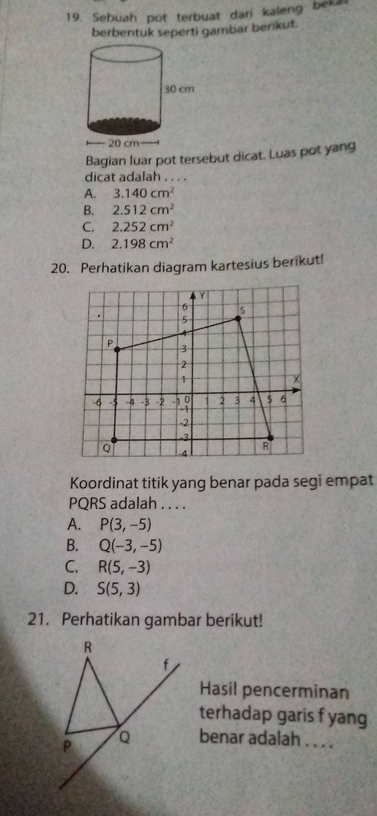 Sebuah pot terbuat dari kaleng bek
berbentuk seperti gambar berikut.
Bagian luar pot tersebut dicat. Luas pot yang
dicat adalah . . . .
A. 3.140cm^2
B. 2.512cm^2
C. 2.252cm^2
D. 2.198cm^2
20. Perhatikan diagram kartesius berikut!
Y
6.
s
5
4
P
3
2
1
-6 -5 -4 -3 -2 -h 9 2 3 4 5 6
-2
-3
Q
-4
R
Koordinat titik yang benar pada segi empat
PQRS adalah . . . .
A. P(3,-5)
B. Q(-3,-5)
C. R(5,-3)
D. S(5,3)
21. Perhatikan gambar berikut!
Hasil pencerminan
terhadap garis f yang
benar adalah . . . .