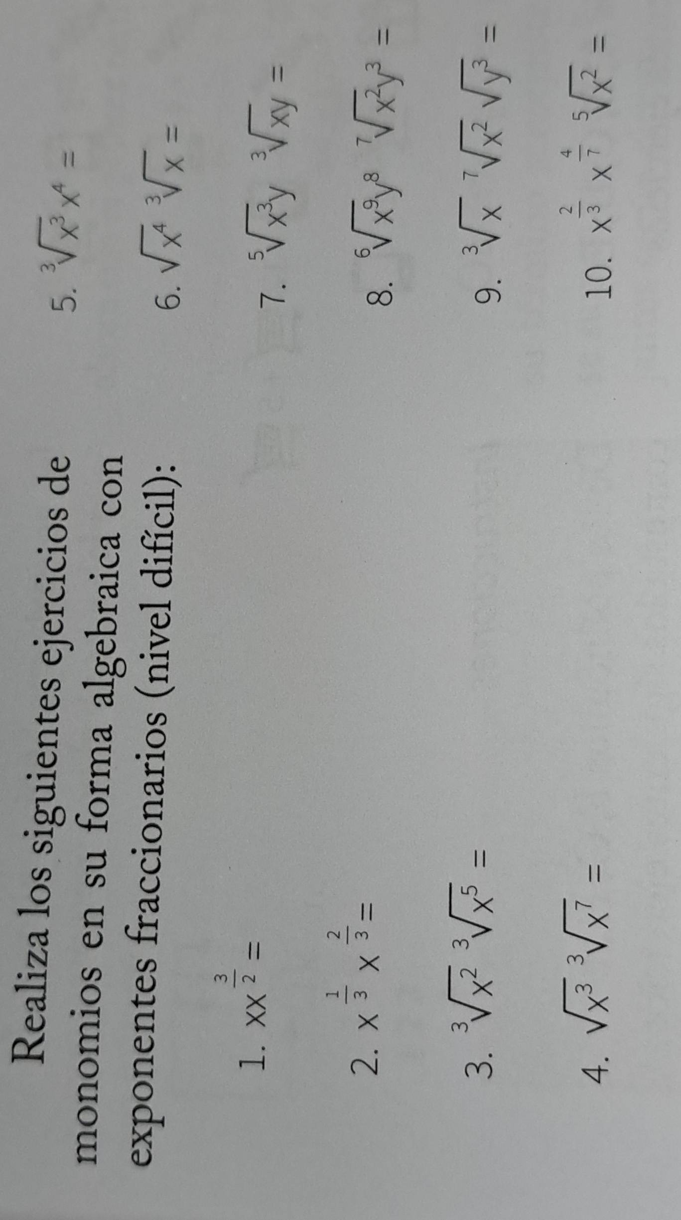 Realiza los siguientes ejercicios de 
5. sqrt[3](x^3)x^4=
monomios en su forma algebraica con 
exponentes fraccionarios (nivel difícil): 6. sqrt(x^4)sqrt[3](x)=
1. XX^(frac 3)2=
7. sqrt[5](x^3)ysqrt[3](xy)=
2. x^(frac 1)3x^(frac 2)3=
8. sqrt[6](x^9)y^8sqrt[7](x^2)y^3=
3. sqrt[3](x^2)sqrt[3](x^5)=
9. sqrt[3](x)sqrt[7](x^2)sqrt(y^3)=
4. sqrt(x^3)sqrt[3](x^7)= 10. x^(frac 2)3x^(frac 4)7sqrt[5](x^2)=