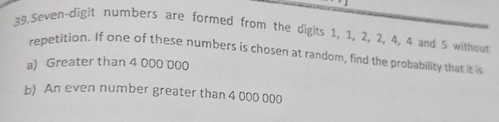 Seven-digit numbers are formed from the digits 1, 1, 2, 2, 4, 4 and 5 without 
repetition. If one of these numbers is chosen at random, find the probability that it is 
a) Greater than 4 000 000
b) An even number greater than 4 000 000