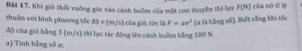 Khi giỏ thổi vuông góc vào cánh buồm của một con thuyền thì lực F(N) của nó tǐ lệ 
thuân với bình phương tốc độ v (m/s) của gió, tức là F=av^2 (à là hằng số). Biết rằng khi tốc 
độ của gió bằng 3 (m/s) thì lực tác động lên cánh buồm bằng 180 N. 
a) Tính hằng số a;