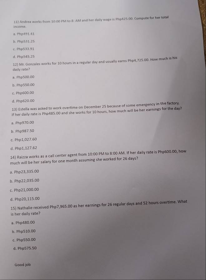 Andrea works from 10:00 PM to 8: AM and her daily wage is Php425.00. Compute for her total
income.
a. Php491.41
b. Php531.25
c. Php533.91
d. Php545.25
12) Mr. Gonzales works for 10 hours in a regular day and usually earns Php4,725.00. How much is his
daily rate?
a. Php500.00
b. Php550.00
c. Php600.00
d. Php620.00
13) Estella was asked to work overtime on December 25 because of some emergency in the factory.
If her daily rate is Php485.00 and she works for 10 hours, how much will be her earnings for the day?
a. Php970.00
b. Php987.50
c. Php1,027.60
d. Php1,127.62
14) Raizza works as a call center agent from 10:00 PM to 8:00 AM. If her daily rate is Php600.00, how
much will be her salary for one month assuming she worked for 26 days?
a. Php23,335.00
b. Php22,035.00
c. Php21,000.00
d. Php20,115.00
15) Nathalie received Php7,965.00 as her earnings for 26 regular days and 52 hours overtime. What
is her daily rate?
a. Php480.00
b. Php510.00
c. Php550.00
d. Php575.50
Good job