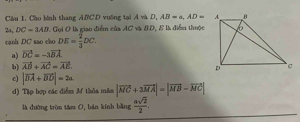 Cho hình thang ABCD vuông tại A và D, AB=a, AD=
2a, DC=3AB 7. Gọi O là giao điểm của AC và BD, E là điểm thuộc
cạnh DC sao cho DE= 2/3 DC.
a) vector DC=-3vector BA.
b) vector AB+vector AC=vector AE.
c) |vector BA+vector BD|=2a.
d) Tập hợp các điểm M thỏa mãn |vector MC+3vector MA|=|vector MB-vector MC|
là dường tròn tâm 0, bán kính bằng  asqrt(2)/2 .