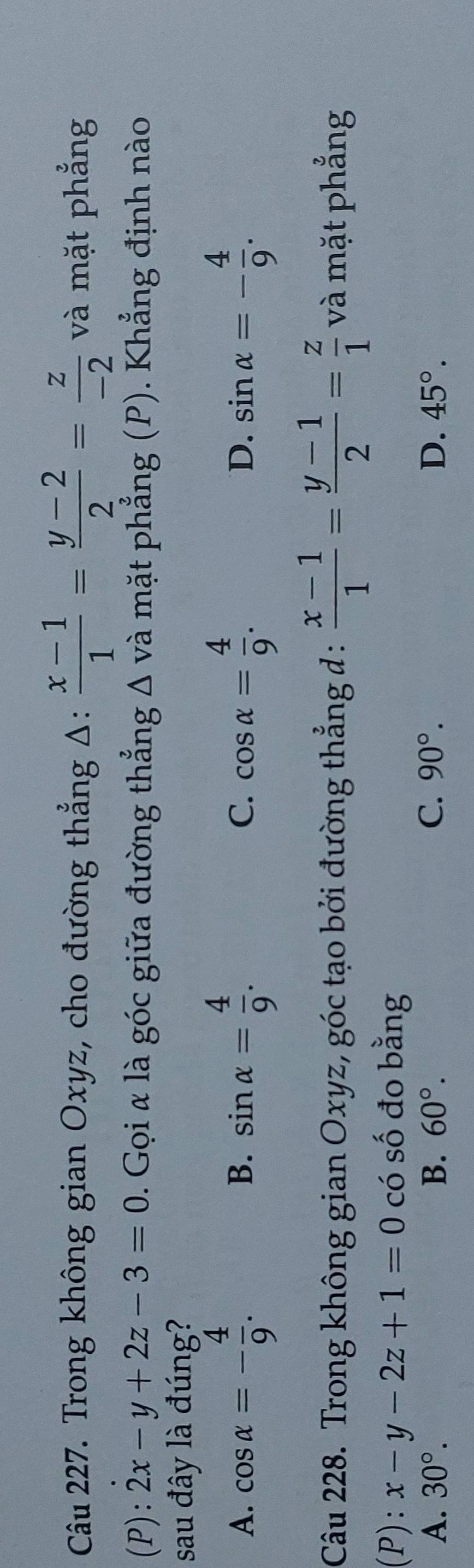 Trong không gian Oxyz, cho đường thẳng Δ:  (x-1)/1 = (y-2)/2 = z/-2  và mặt phẳng
(P): 2x-y+2z-3=0. Gọi x là góc giữa đường thẳng Δ và mặt phẳng (P). Khẳng định nào
sau đây là đúng?
A. cos alpha =- 4/9 . sin alpha = 4/9 . C. cos alpha = 4/9 . D. sin alpha =- 4/9 . 
B.
Câu 228. Trong không gian Oxyz, góc tạo bởi đường thẳng đ :  (x-1)/1 = (y-1)/2 = z/1  và mặt phẳng
(P): x-y-2z+1=0 có số đo bằng
A. 30°. B. 60°. C. 90°. D. 45°.