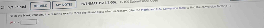 DETAILS MY NOTES EWENMATH12 3.7.006. 0/100 Submissions Us 
Fill in the blank, rounding the result to exactly three significant digits when necessary. (Use the Metric and U.S. Conversion table to find the conversion factor(s).)
14qt=□ L