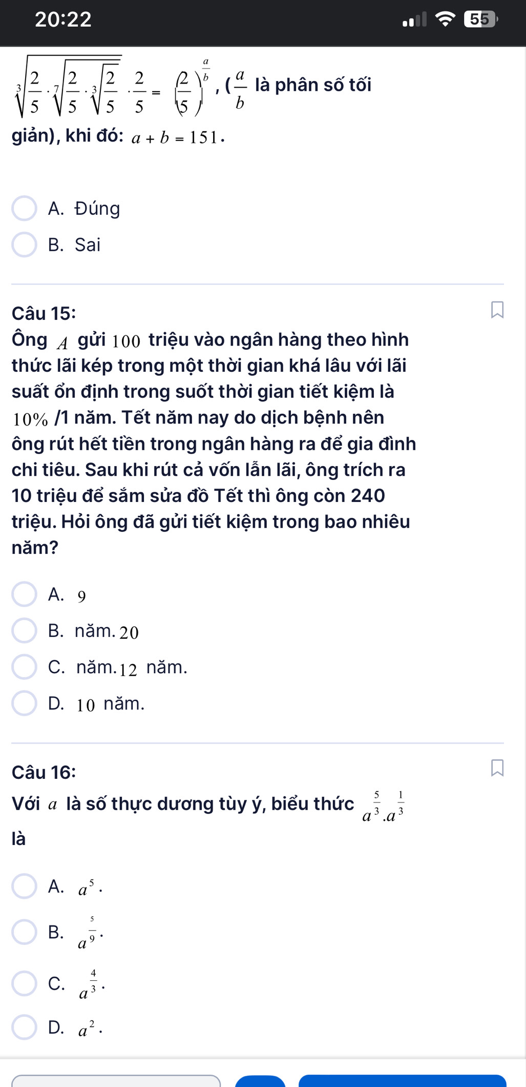 20:22
55
sqrt[3](frac 2)5· sqrt[7](frac 2)5· sqrt[3](frac 2)5·  2/5 =( 2/5 )^ a/b , ( a/b  là phân số tối
giản), khi đó: a+b=151.
A. Đúng
B. Sai
Câu 15:
Ông A gửi 100 triệu vào ngân hàng theo hình
thức lãi kép trong một thời gian khá lâu với lãi
suất ổn định trong suốt thời gian tiết kiệm là
10% /1 năm. Tết năm nay do dịch bệnh nên
ông rút hết tiền trong ngân hàng ra để gia đình
chi tiêu. Sau khi rút cả vốn lẫn lãi, ông trích ra
10 triệu để sắm sửa đồ Tết thì ông còn 240
triệu. Hỏi ông đã gửi tiết kiệm trong bao nhiêu
năm?
A. 9
B. năm. 20
C. năm. 12 năm.
D. 10 năm.
Câu 16:
Với a là số thực dương tùy ý, biểu thức a^(frac 5)3· a^(frac 1)3
là
A. a^5·
B. a^(frac 5)9·
C. a^(frac 4)3·
D. a^2·