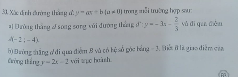 Xác định đường thắng đ: y=ax+b(a!= 0) trong mỗi trường hợp sau: 
a) Đường thắng d song song với đường thắng đ': y=-3x- 2/3  và đi qua điểm
A(-2;-4). 
b) Đường thẳng đ đi qua điểm B và có hệ số góc bằng - 3. Biết B là giao điểm của 
đường thǎng y=2x-2 với trục hoành. 
63