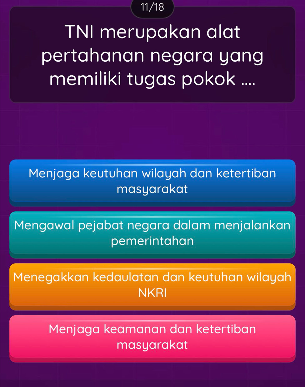 11/18
TNI merupakan alat
pertahanan negara yang
memiliki tugas pokok ....
Menjaga keutuhan wilayah dan ketertiban
masyarakat
Mengawal pejabat negara dalam menjalankan
pemerintahan
Menegakkan kedaulatan dan keutuhan wilayah
NKRI
Menjaga keamanan dan ketertiban
masyarakat