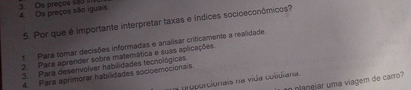 Os preços são ive
4. Os preços são iguais.
5. Por que é importante interpretar taxas e índices socioeconômicos?
1. Para tomar decisões informadas e analisar criticamente a realidade.
2 Para aprender sobre matemática e suas aplicações.
3. Para desenvolver habilidades tecnológicas.
4. Para aprimorar habilidades socioemocionais.
* nroporcionais na vida cotidiana.
n planejar uma viagem de carro?