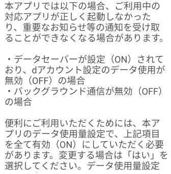 アプリではの、ごの 
アプリがしくしなかった 
り、なおらせのをけ 
ることができなくなるがあります。 
データセーパーがONされて 
おり、dアカウントのデータが 
OFFの 
・パックグラウンドがOFF 
の 
にごいただくためには、ア 
プリのデータで、 
をてONにしていただく 
があります。するは「はい」を 
してください。データ