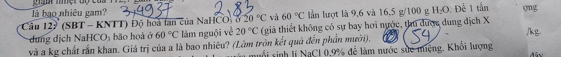 giam mệt độ của 1 
là bao nhiêu gam? 
Câu 12 (SBT-KNTT) T) Độ hoà tan của NaF 1CO_3020°C và 60°C lần lượt là 9,6 và 16,5 g/100 g H_2O. Để 1 tấn 
ong 
dung dịch NaHCO_3 bão hoà ở 60°C làm nguội về 20°C (giả thiết không có sự bay hơi nước, thu được dung dịch X
/kg. 
và a kg chất rắn khan. Giá trị của a là bao nhiêu? (Làm tròn kết quả đến phần mười). 
muối sinh lí NaCl 0, 9% để làm nước suc miệng. Khối lượng 
đâv